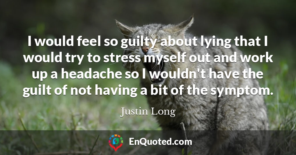 I would feel so guilty about lying that I would try to stress myself out and work up a headache so I wouldn't have the guilt of not having a bit of the symptom.