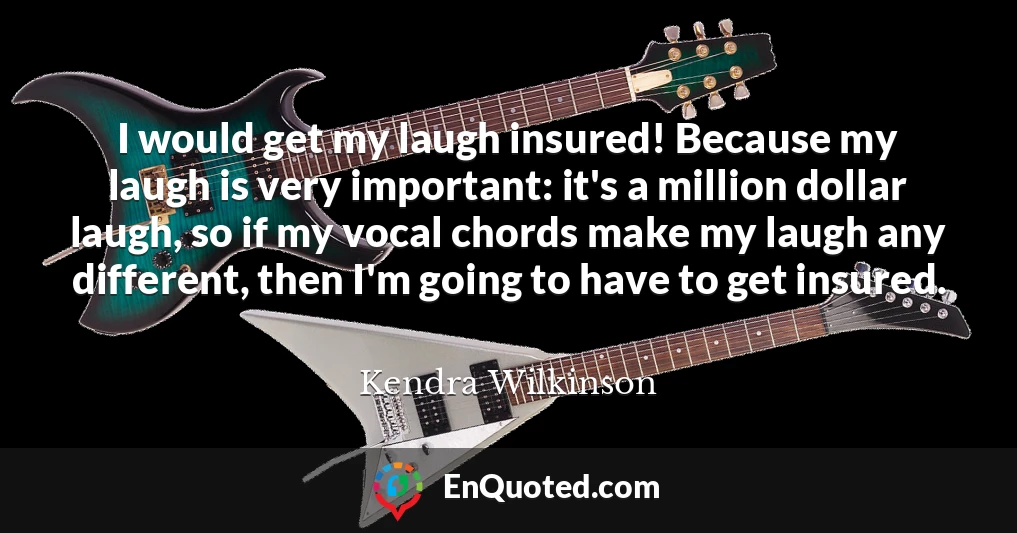 I would get my laugh insured! Because my laugh is very important: it's a million dollar laugh, so if my vocal chords make my laugh any different, then I'm going to have to get insured.