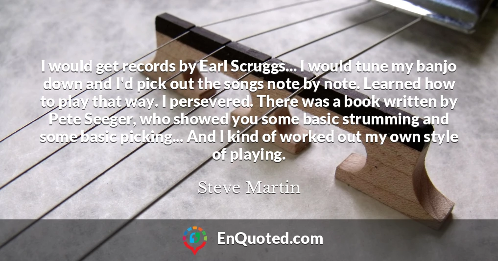 I would get records by Earl Scruggs... I would tune my banjo down and I'd pick out the songs note by note. Learned how to play that way. I persevered. There was a book written by Pete Seeger, who showed you some basic strumming and some basic picking... And I kind of worked out my own style of playing.