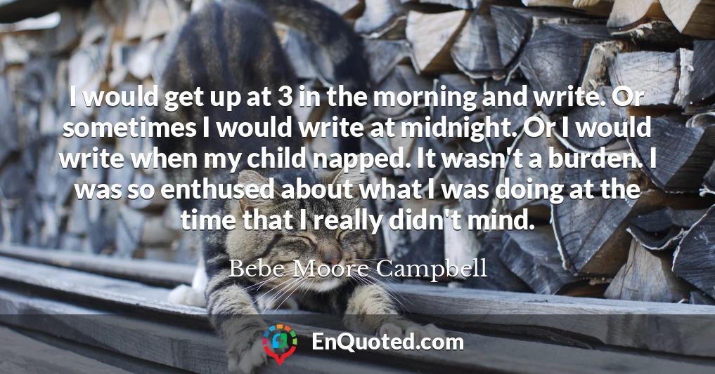 I would get up at 3 in the morning and write. Or sometimes I would write at midnight. Or I would write when my child napped. It wasn't a burden. I was so enthused about what I was doing at the time that I really didn't mind.