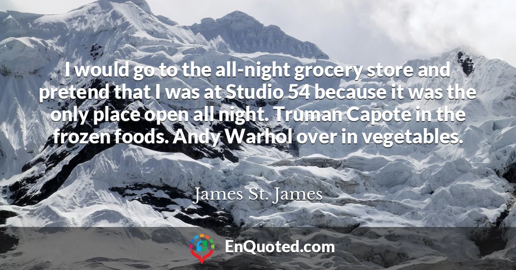 I would go to the all-night grocery store and pretend that I was at Studio 54 because it was the only place open all night. Truman Capote in the frozen foods. Andy Warhol over in vegetables.