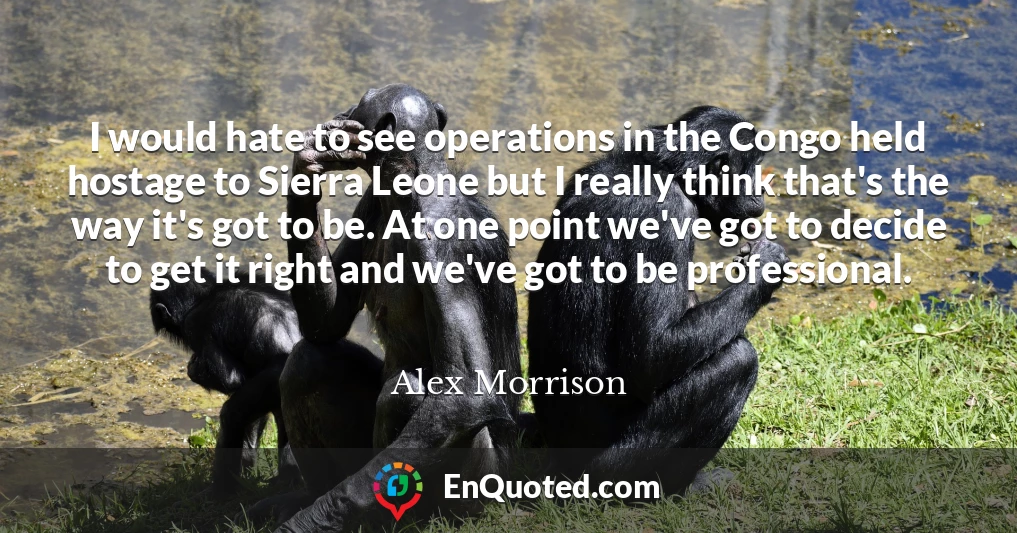 I would hate to see operations in the Congo held hostage to Sierra Leone but I really think that's the way it's got to be. At one point we've got to decide to get it right and we've got to be professional.