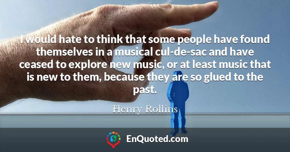 I would hate to think that some people have found themselves in a musical cul-de-sac and have ceased to explore new music, or at least music that is new to them, because they are so glued to the past.