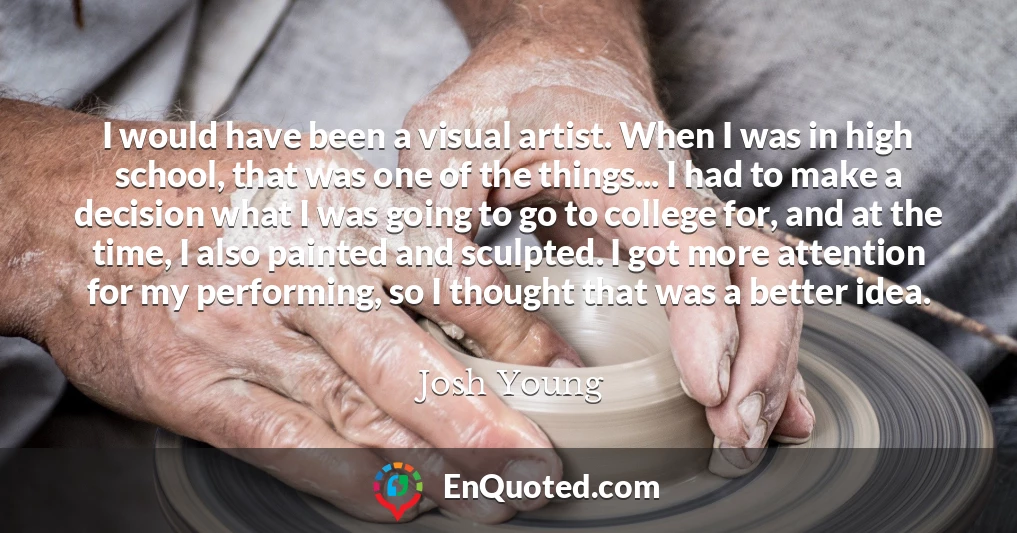 I would have been a visual artist. When I was in high school, that was one of the things... I had to make a decision what I was going to go to college for, and at the time, I also painted and sculpted. I got more attention for my performing, so I thought that was a better idea.