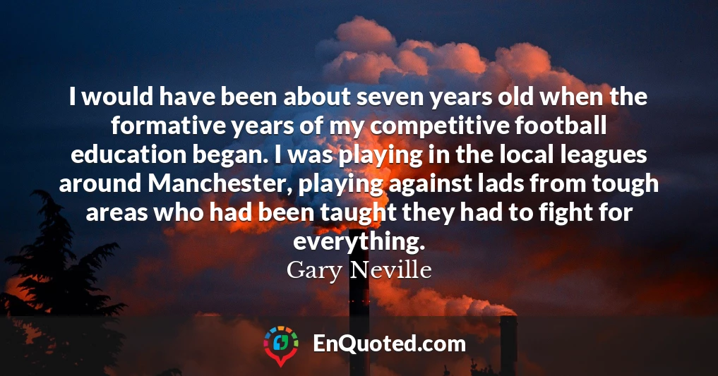 I would have been about seven years old when the formative years of my competitive football education began. I was playing in the local leagues around Manchester, playing against lads from tough areas who had been taught they had to fight for everything.
