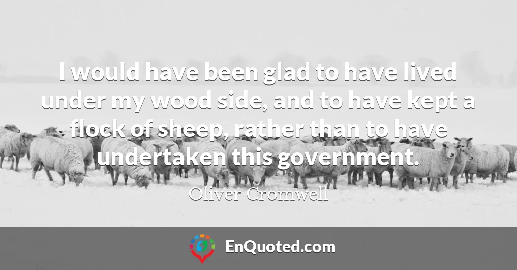 I would have been glad to have lived under my wood side, and to have kept a flock of sheep, rather than to have undertaken this government.