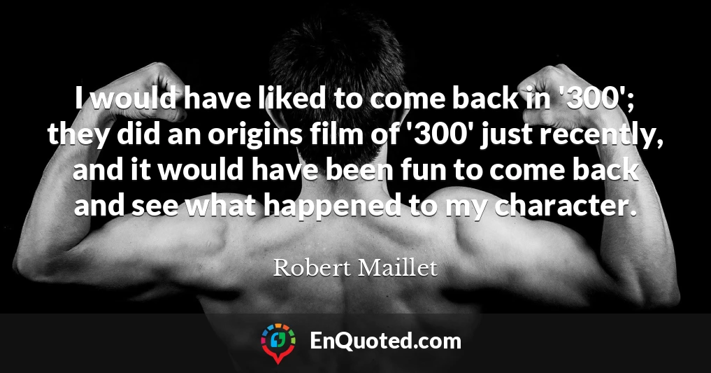 I would have liked to come back in '300'; they did an origins film of '300' just recently, and it would have been fun to come back and see what happened to my character.