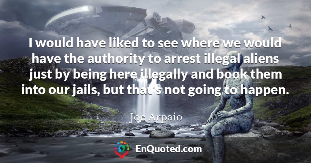 I would have liked to see where we would have the authority to arrest illegal aliens just by being here illegally and book them into our jails, but that's not going to happen.