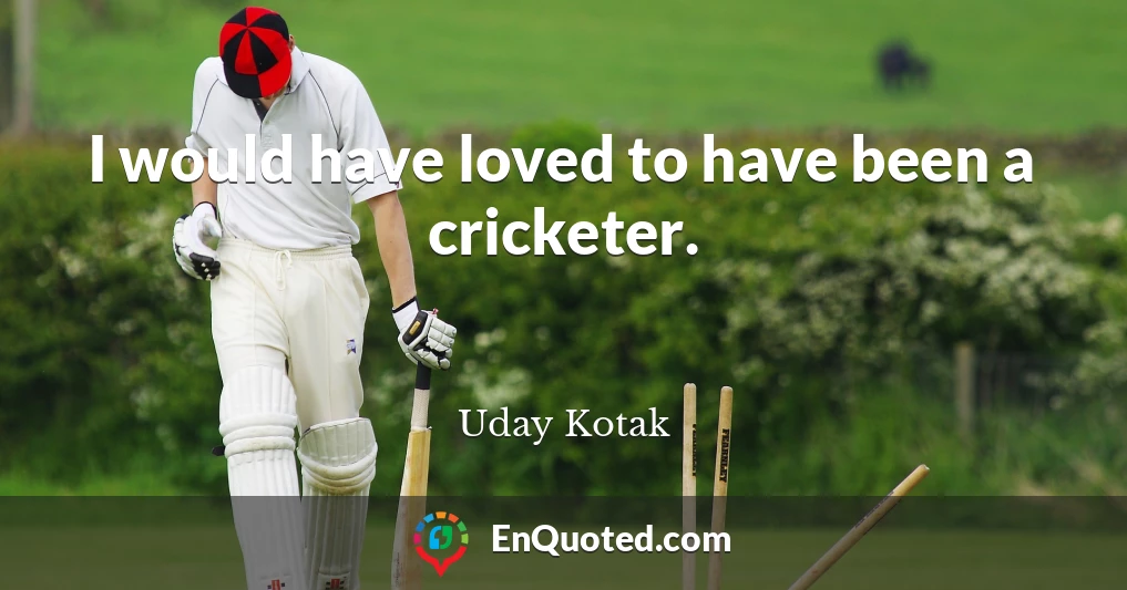 I would have loved to have been a cricketer.