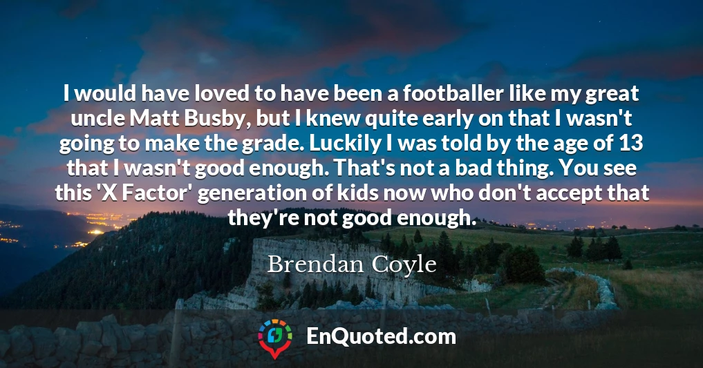 I would have loved to have been a footballer like my great uncle Matt Busby, but I knew quite early on that I wasn't going to make the grade. Luckily I was told by the age of 13 that I wasn't good enough. That's not a bad thing. You see this 'X Factor' generation of kids now who don't accept that they're not good enough.