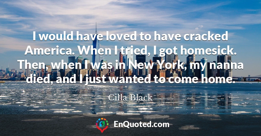 I would have loved to have cracked America. When I tried, I got homesick. Then, when I was in New York, my nanna died, and I just wanted to come home.