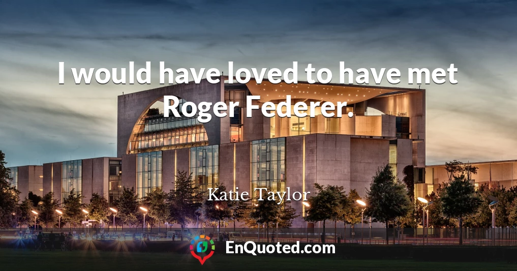 I would have loved to have met Roger Federer.