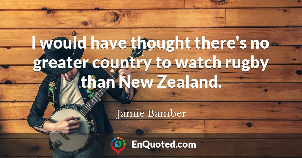 I would have thought there's no greater country to watch rugby than New Zealand.