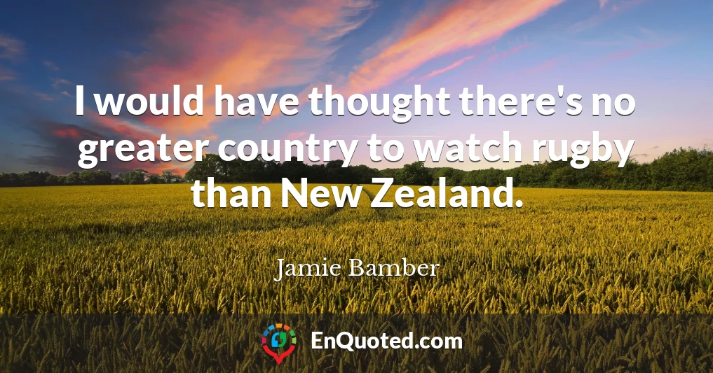 I would have thought there's no greater country to watch rugby than New Zealand.