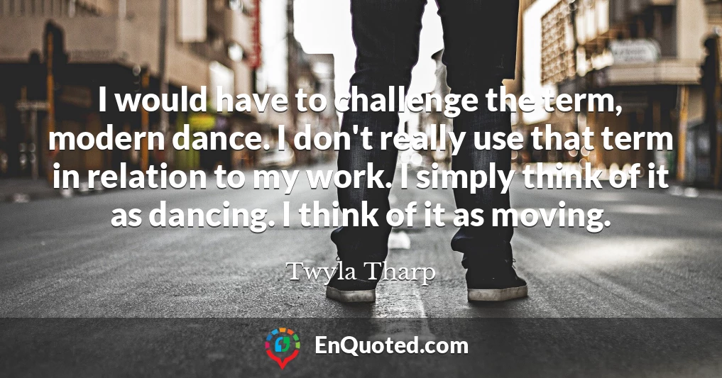 I would have to challenge the term, modern dance. I don't really use that term in relation to my work. I simply think of it as dancing. I think of it as moving.