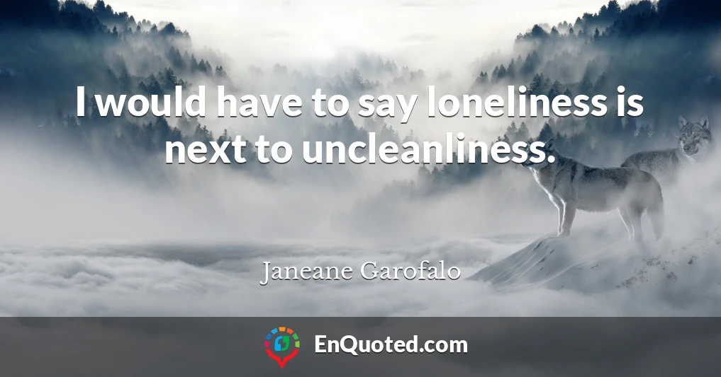 I would have to say loneliness is next to uncleanliness.