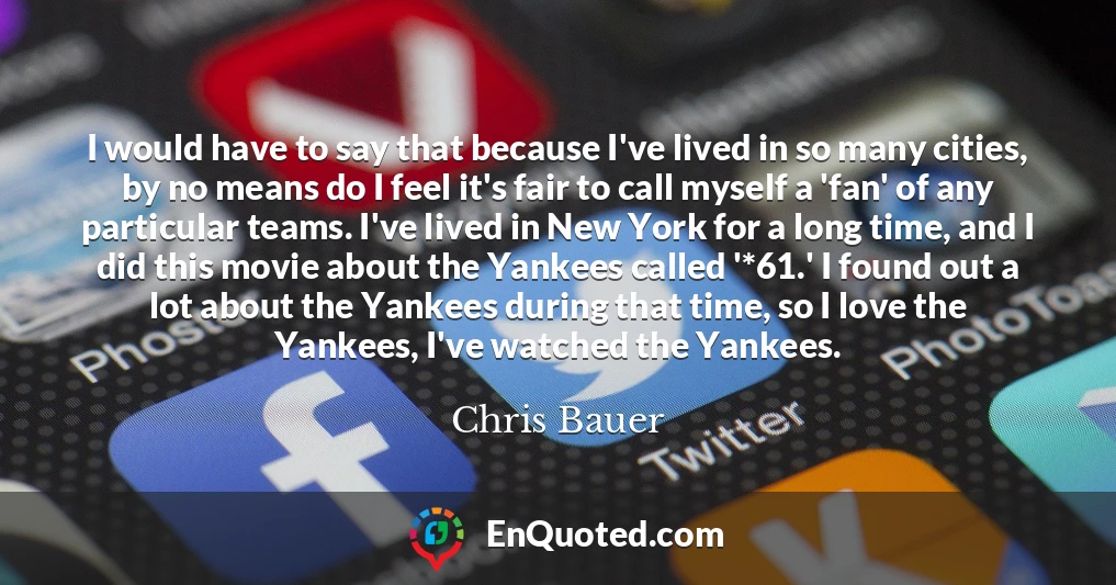 I would have to say that because I've lived in so many cities, by no means do I feel it's fair to call myself a 'fan' of any particular teams. I've lived in New York for a long time, and I did this movie about the Yankees called '*61.' I found out a lot about the Yankees during that time, so I love the Yankees, I've watched the Yankees.