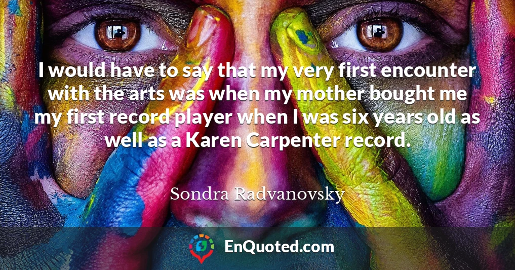 I would have to say that my very first encounter with the arts was when my mother bought me my first record player when I was six years old as well as a Karen Carpenter record.