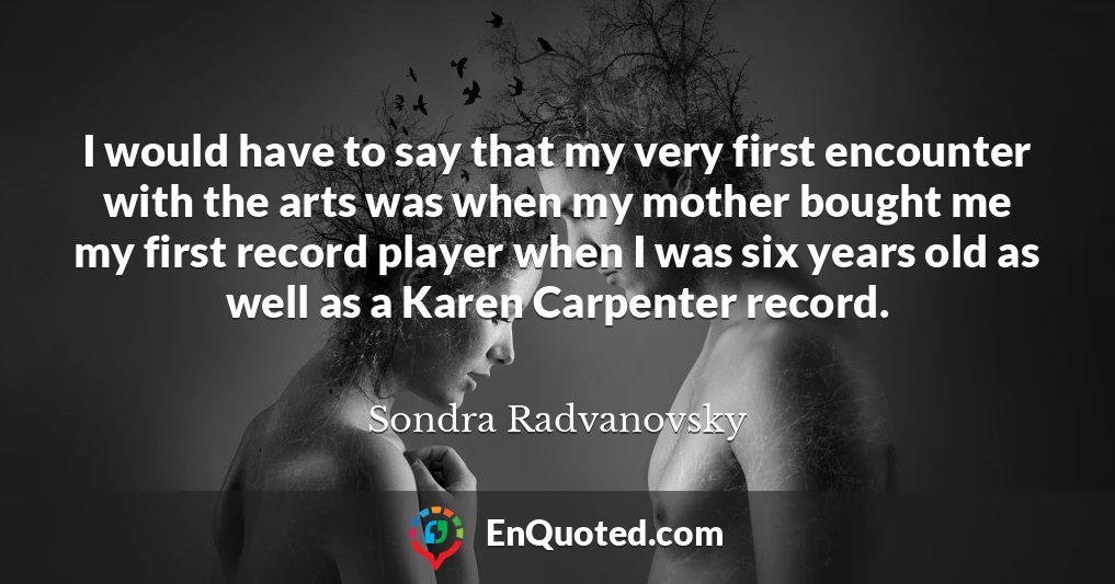 I would have to say that my very first encounter with the arts was when my mother bought me my first record player when I was six years old as well as a Karen Carpenter record.