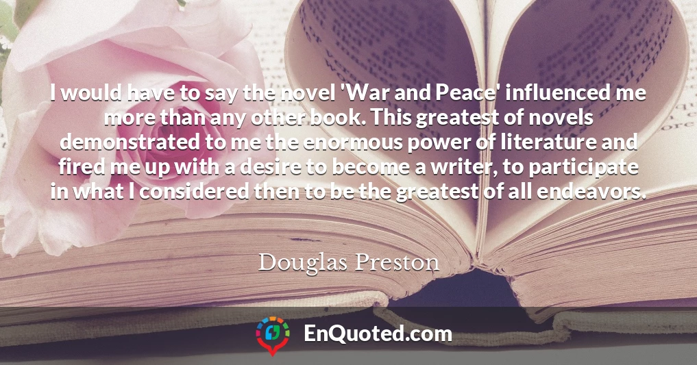 I would have to say the novel 'War and Peace' influenced me more than any other book. This greatest of novels demonstrated to me the enormous power of literature and fired me up with a desire to become a writer, to participate in what I considered then to be the greatest of all endeavors.