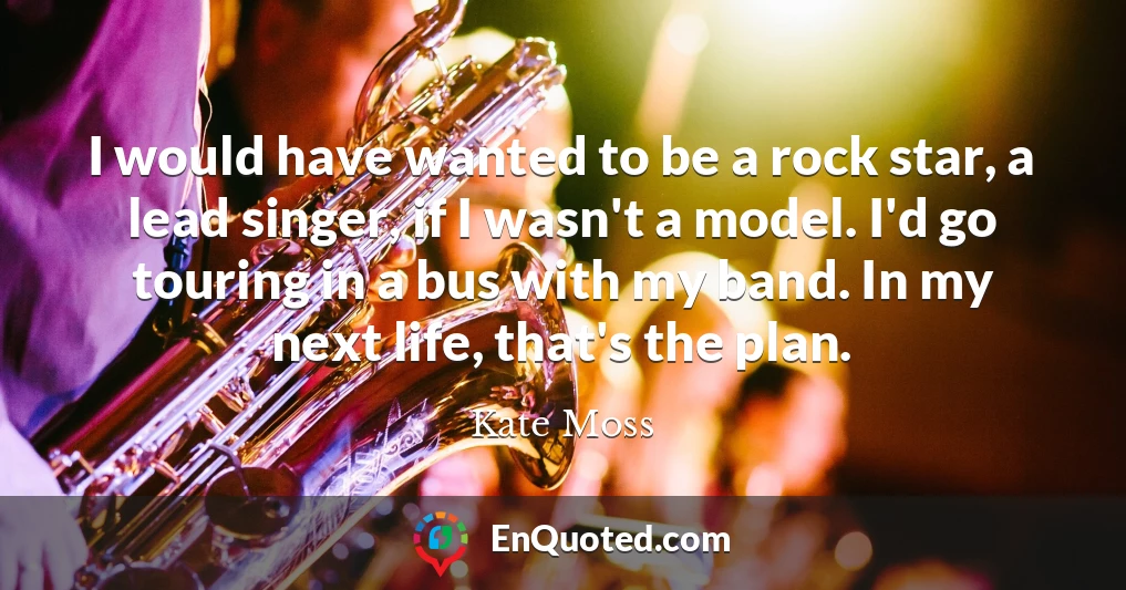 I would have wanted to be a rock star, a lead singer, if I wasn't a model. I'd go touring in a bus with my band. In my next life, that's the plan.