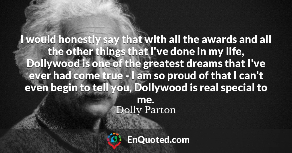 I would honestly say that with all the awards and all the other things that I've done in my life, Dollywood is one of the greatest dreams that I've ever had come true - I am so proud of that I can't even begin to tell you, Dollywood is real special to me.