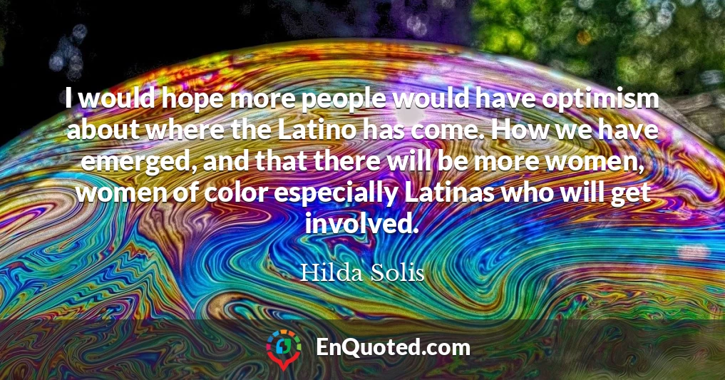 I would hope more people would have optimism about where the Latino has come. How we have emerged, and that there will be more women, women of color especially Latinas who will get involved.