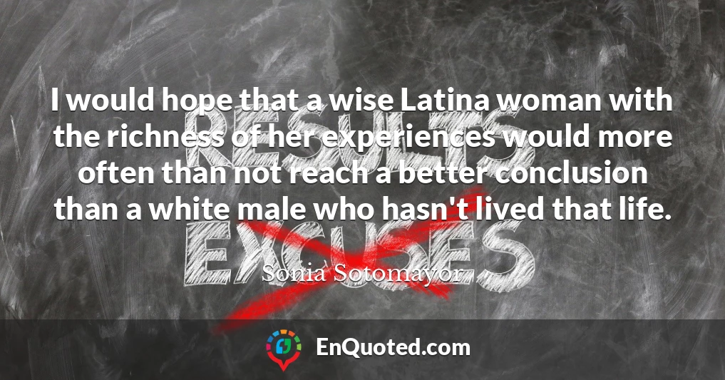 I would hope that a wise Latina woman with the richness of her experiences would more often than not reach a better conclusion than a white male who hasn't lived that life.