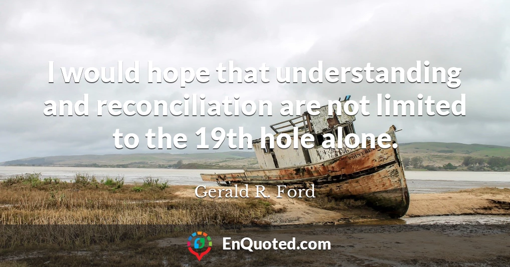 I would hope that understanding and reconciliation are not limited to the 19th hole alone.