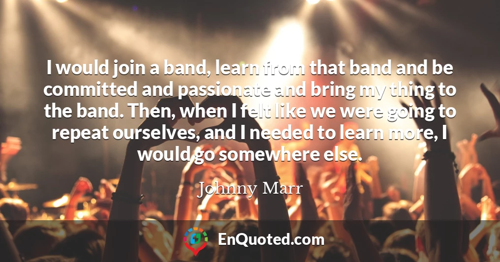 I would join a band, learn from that band and be committed and passionate and bring my thing to the band. Then, when I felt like we were going to repeat ourselves, and I needed to learn more, I would go somewhere else.