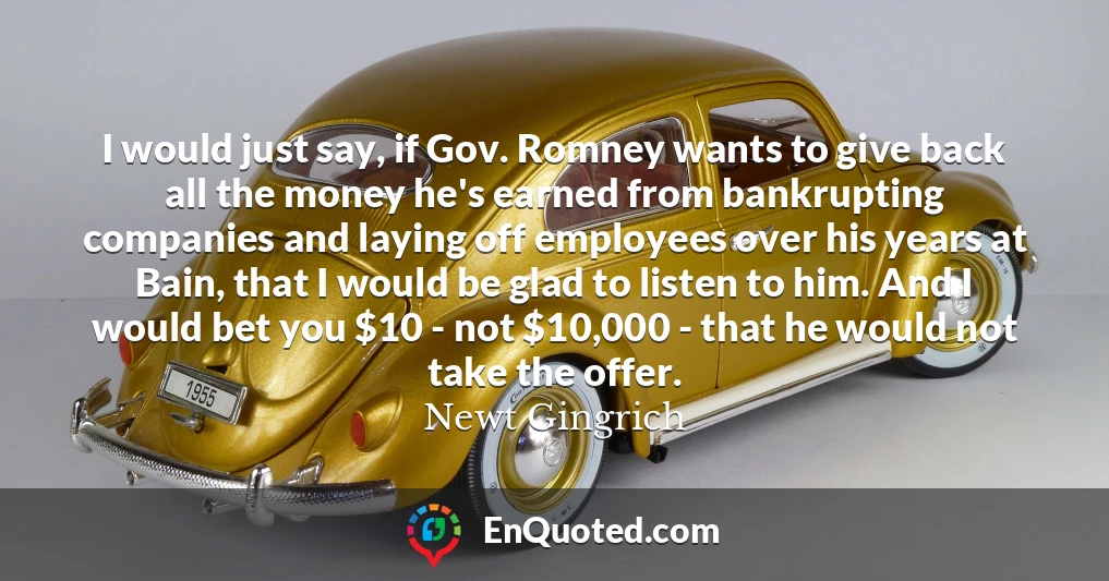 I would just say, if Gov. Romney wants to give back all the money he's earned from bankrupting companies and laying off employees over his years at Bain, that I would be glad to listen to him. And I would bet you $10 - not $10,000 - that he would not take the offer.