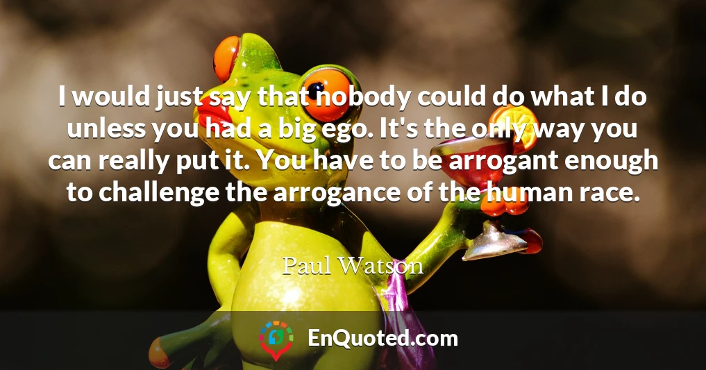 I would just say that nobody could do what I do unless you had a big ego. It's the only way you can really put it. You have to be arrogant enough to challenge the arrogance of the human race.
