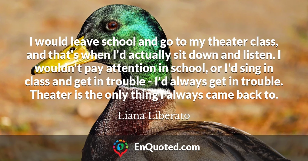 I would leave school and go to my theater class, and that's when I'd actually sit down and listen. I wouldn't pay attention in school, or I'd sing in class and get in trouble - I'd always get in trouble. Theater is the only thing I always came back to.