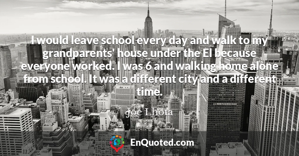 I would leave school every day and walk to my grandparents' house under the El because everyone worked. I was 6 and walking home alone from school. It was a different city and a different time.