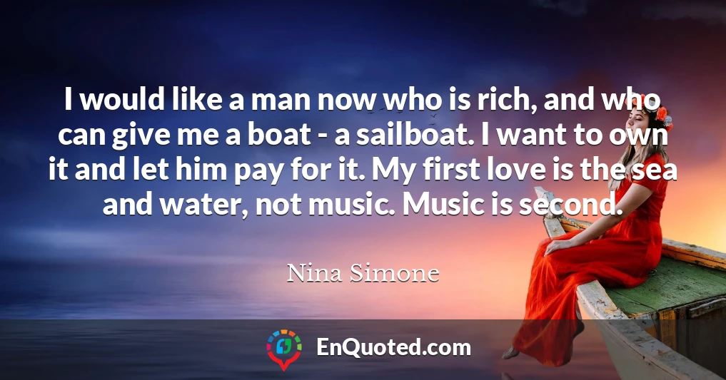 I would like a man now who is rich, and who can give me a boat - a sailboat. I want to own it and let him pay for it. My first love is the sea and water, not music. Music is second.