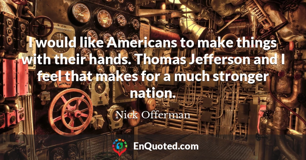 I would like Americans to make things with their hands. Thomas Jefferson and I feel that makes for a much stronger nation.