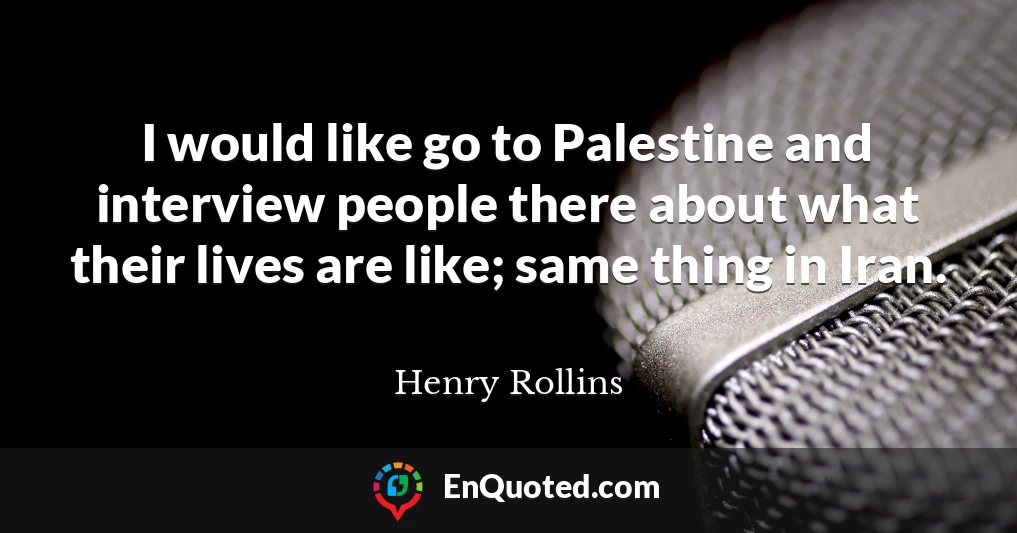 I would like go to Palestine and interview people there about what their lives are like; same thing in Iran.
