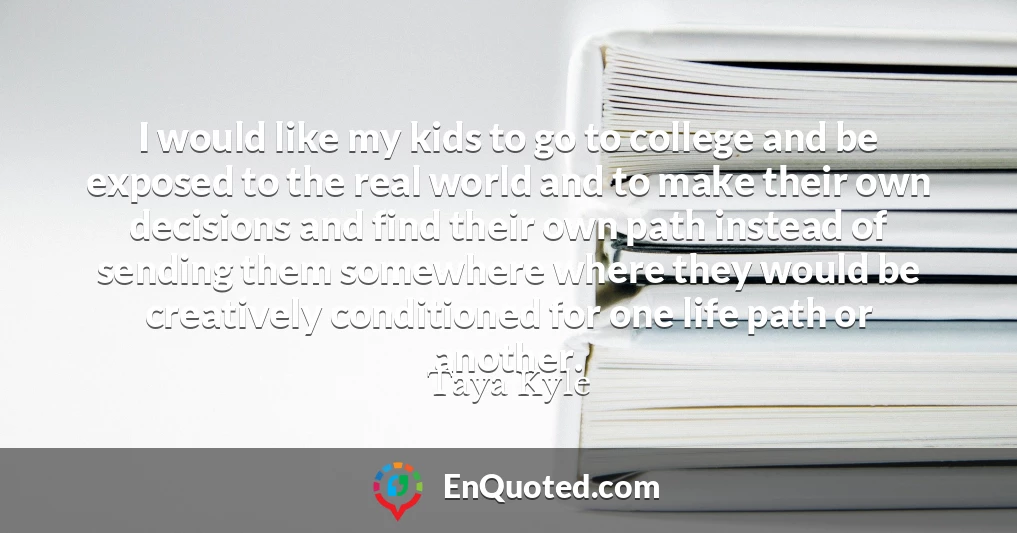 I would like my kids to go to college and be exposed to the real world and to make their own decisions and find their own path instead of sending them somewhere where they would be creatively conditioned for one life path or another.