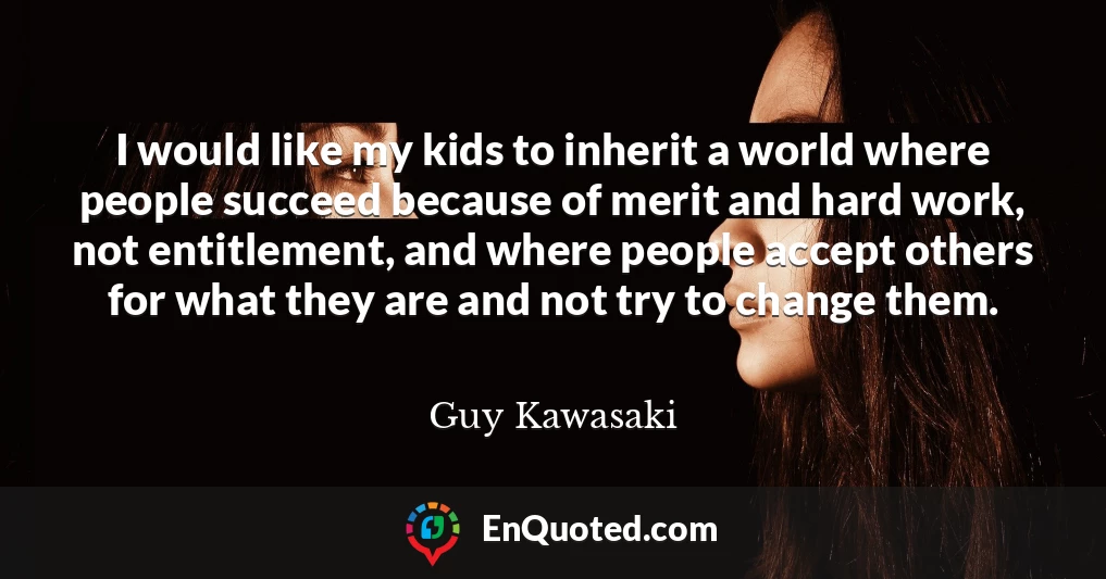 I would like my kids to inherit a world where people succeed because of merit and hard work, not entitlement, and where people accept others for what they are and not try to change them.