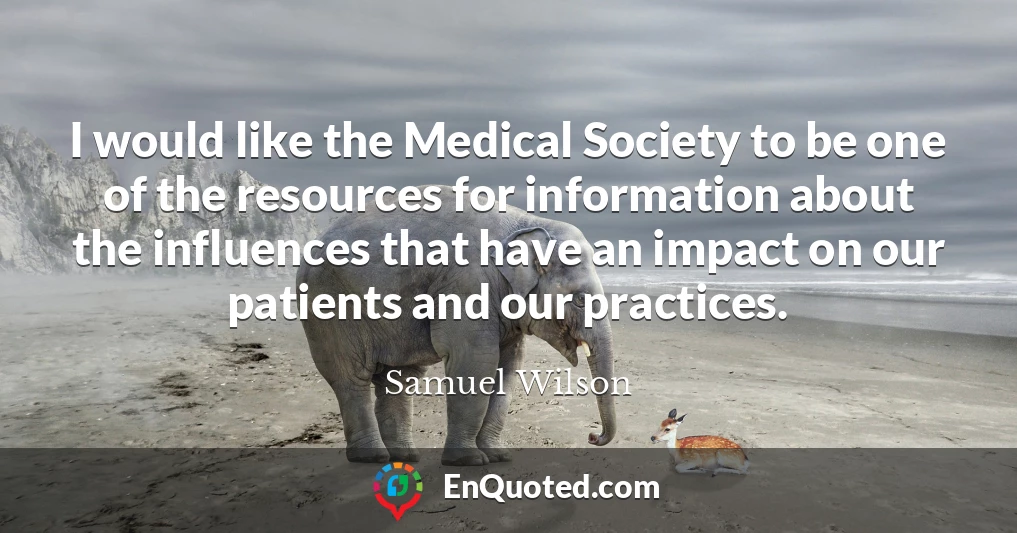 I would like the Medical Society to be one of the resources for information about the influences that have an impact on our patients and our practices.