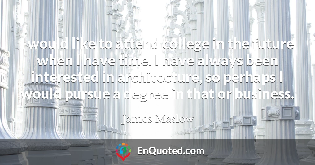 I would like to attend college in the future when I have time. I have always been interested in architecture, so perhaps I would pursue a degree in that or business.