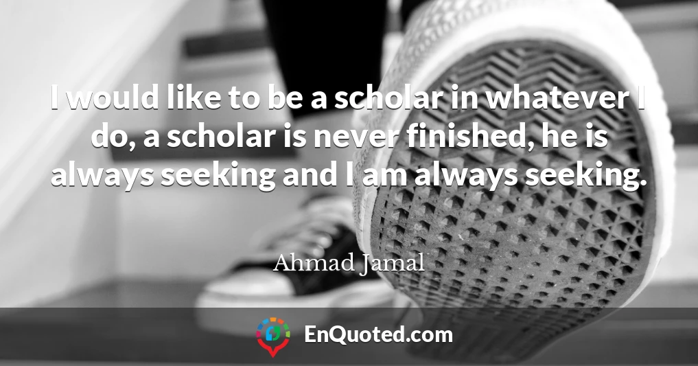 I would like to be a scholar in whatever I do, a scholar is never finished, he is always seeking and I am always seeking.