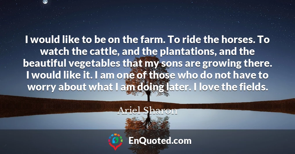 I would like to be on the farm. To ride the horses. To watch the cattle, and the plantations, and the beautiful vegetables that my sons are growing there. I would like it. I am one of those who do not have to worry about what I am doing later. I love the fields.