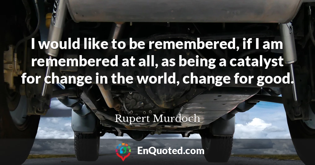 I would like to be remembered, if I am remembered at all, as being a catalyst for change in the world, change for good.