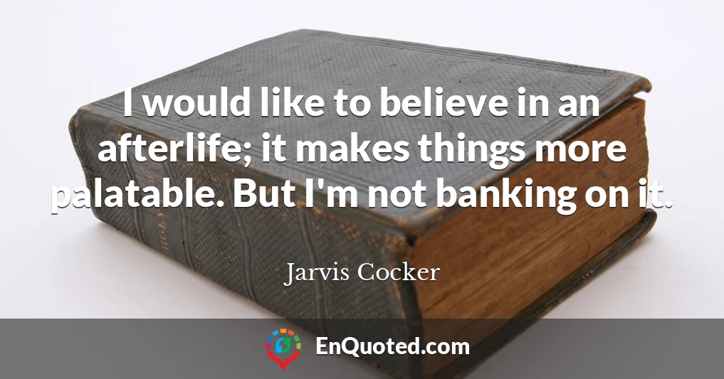 I would like to believe in an afterlife; it makes things more palatable. But I'm not banking on it.