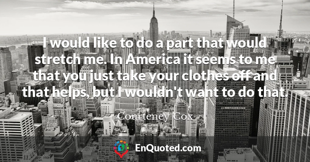 I would like to do a part that would stretch me. In America it seems to me that you just take your clothes off and that helps, but I wouldn't want to do that.