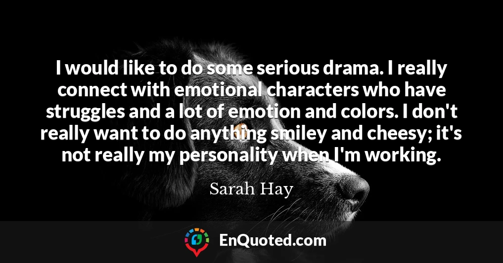 I would like to do some serious drama. I really connect with emotional characters who have struggles and a lot of emotion and colors. I don't really want to do anything smiley and cheesy; it's not really my personality when I'm working.