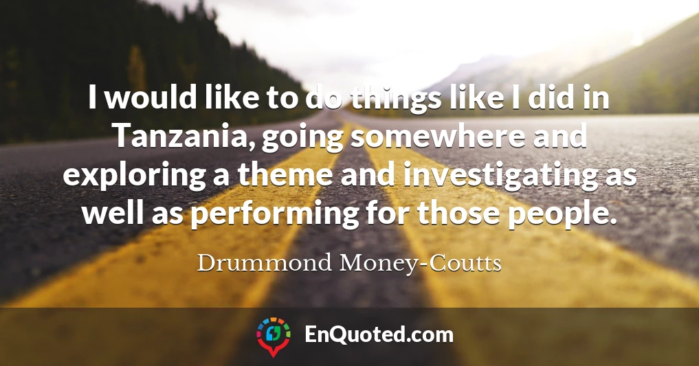 I would like to do things like I did in Tanzania, going somewhere and exploring a theme and investigating as well as performing for those people.