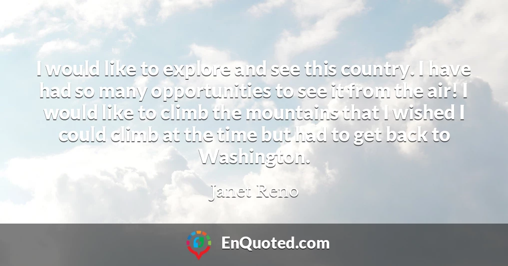I would like to explore and see this country. I have had so many opportunities to see it from the air! I would like to climb the mountains that I wished I could climb at the time but had to get back to Washington.