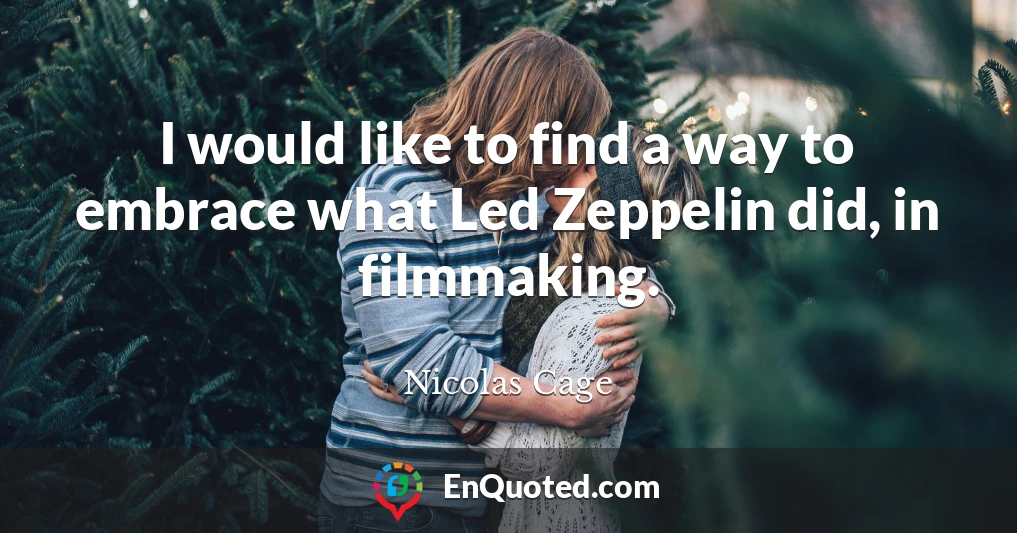 I would like to find a way to embrace what Led Zeppelin did, in filmmaking.